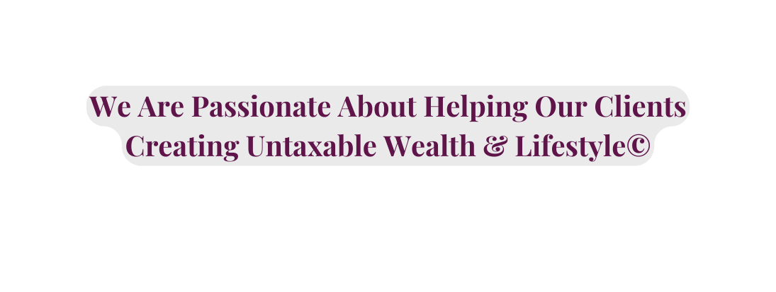 We Are Passionate About Helping Our Clients Creating Untaxable Wealth Lifestyle