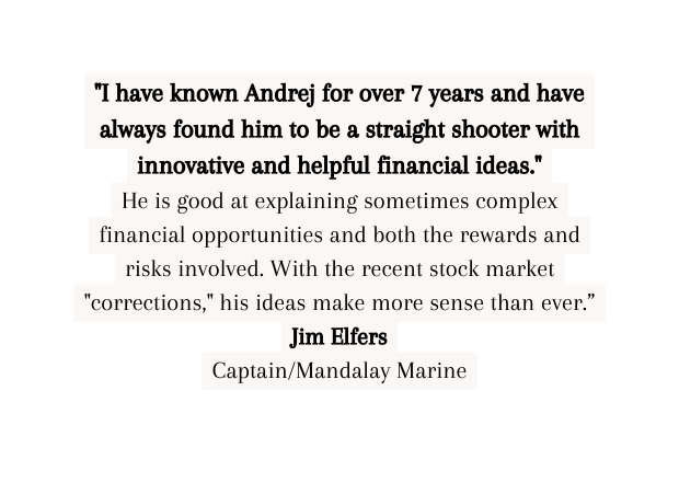 I have known Andrej for over 7 years and have always found him to be a straight shooter with innovative and helpful financial ideas He is good at explaining sometimes complex financial opportunities and both the rewards and risks involved With the recent stock market corrections his ideas make more sense than ever Jim Elfers Captain Mandalay Marine