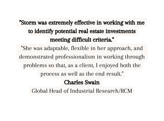 Storm was extremely effective in working with me to identify potential real estate investments meeting difficult criteria She was adaptable flexible in her approach and demonstrated professionalism in working through problems so that as a client I enjoyed both the process as well as the end result Charles Swain Global Head of Industrial Research RCM