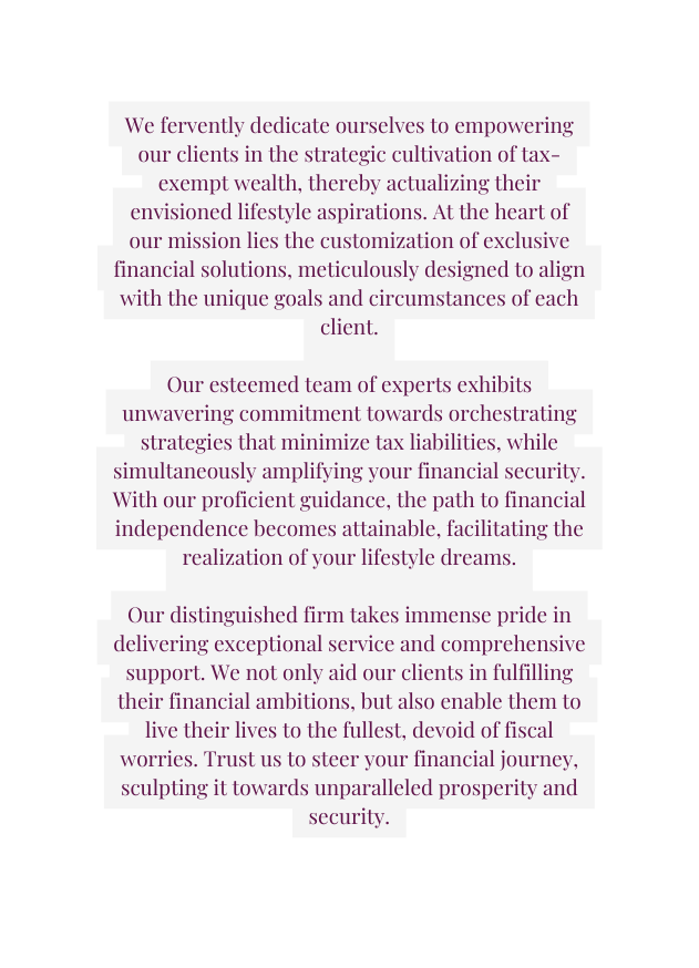 We fervently dedicate ourselves to empowering our clients in the strategic cultivation of tax exempt wealth thereby actualizing their envisioned lifestyle aspirations At the heart of our mission lies the customization of exclusive financial solutions meticulously designed to align with the unique goals and circumstances of each client Our esteemed team of experts exhibits unwavering commitment towards orchestrating strategies that minimize tax liabilities while simultaneously amplifying your financial security With our proficient guidance the path to financial independence becomes attainable facilitating the realization of your lifestyle dreams Our distinguished firm takes immense pride in delivering exceptional service and comprehensive support We not only aid our clients in fulfilling their financial ambitions but also enable them to live their lives to the fullest devoid of fiscal worries Trust us to steer your financial journey sculpting it towards unparalleled prosperity and security