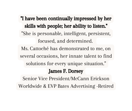 I have been continually impressed by her skills with people her ability to listen She is personable intelligent persistent focused and determined Ms Cattoché has demonstrated to me on several occasions her innate talent to find solutions for every unique situation James F Dorsey Senior Vice President McCann Erickson Worldwide EVP Bates Advertising Retired